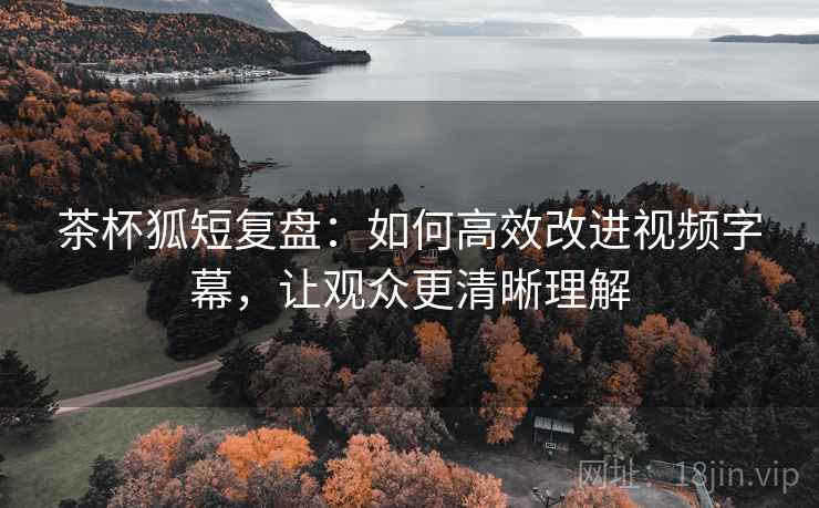 茶杯狐短复盘：如何高效改进视频字幕，让观众更清晰理解