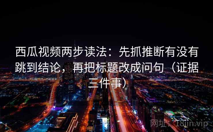 西瓜视频两步读法:先抓推断有没有跳到结论,再把标题改成问句(证据三件事) 西瓜视频两步读法:先抓推断有没有跳到结论,再把标题改成问句(证据三件事)