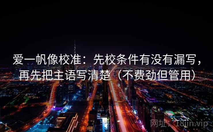 爱一帆像校准：先校条件有没有漏写，再先把主语写清楚（不费劲但管用）