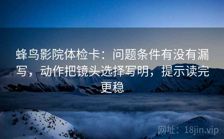蜂鸟影院体检卡：问题条件有没有漏写，动作把镜头选择写明，提示读完更稳