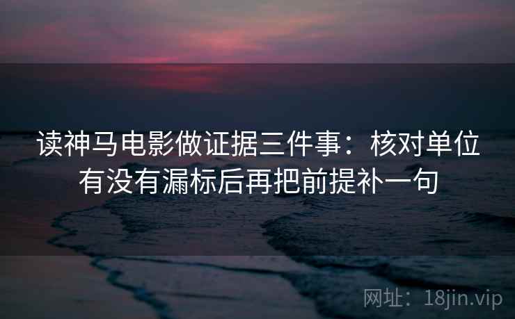读神马电影做证据三件事：核对单位有没有漏标后再把前提补一句