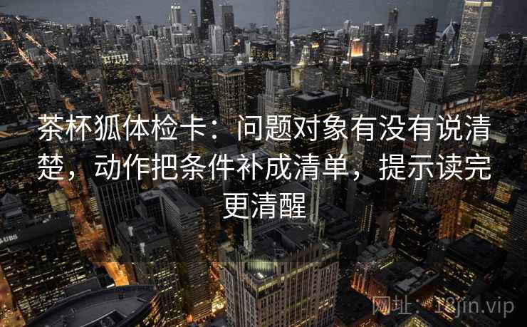 茶杯狐体检卡:问题对象有没有说清楚,动作把条件补成清单,提示读完更清醒