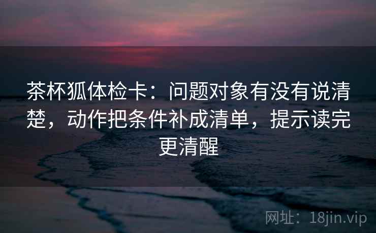 茶杯狐体检卡：问题对象有没有说清楚，动作把条件补成清单，提示读完更清醒