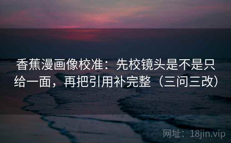 香蕉漫画像校准:先校镜头是不是只给一面,再把引用补完整(三问三改)