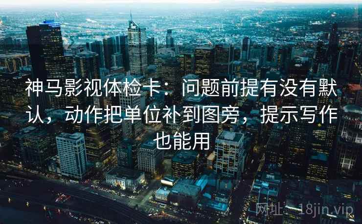 神马影视体检卡：问题前提有没有默认，动作把单位补到图旁，提示写作也能用