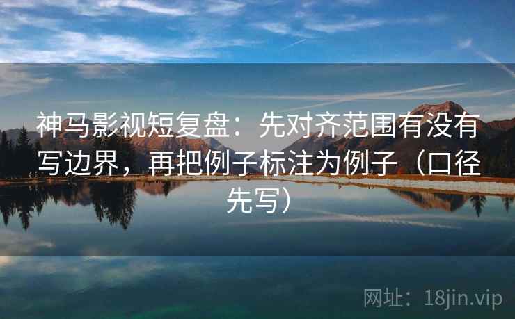 神马影视短复盘：先对齐范围有没有写边界，再把例子标注为例子（口径先写）