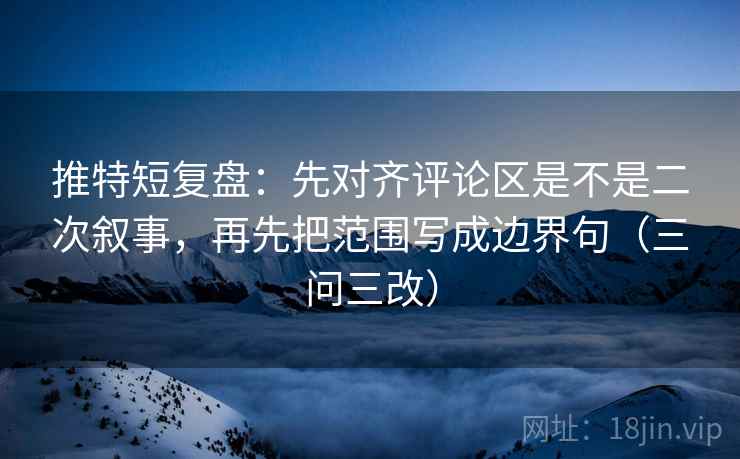 推特短复盘：先对齐评论区是不是二次叙事，再先把范围写成边界句（三问三改）