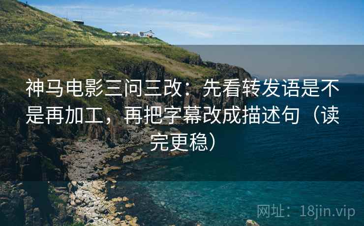 神马电影三问三改：先看转发语是不是再加工，再把字幕改成描述句（读完更稳）