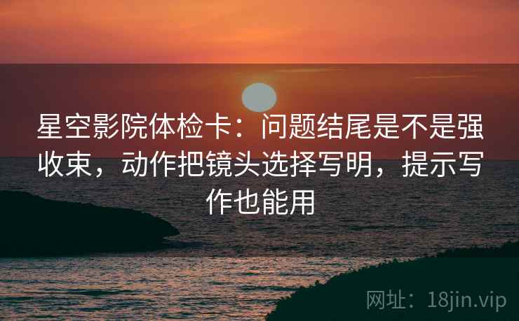 星空影院体检卡：问题结尾是不是强收束，动作把镜头选择写明，提示写作也能用