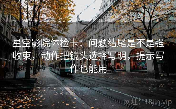 星空影院体检卡：问题结尾是不是强收束，动作把镜头选择写明，提示写作也能用