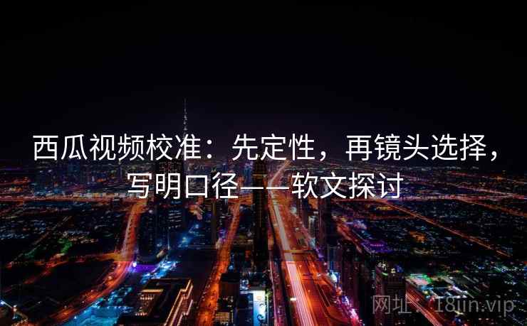 西瓜视频校准：先定性，再镜头选择，写明口径——软文探讨