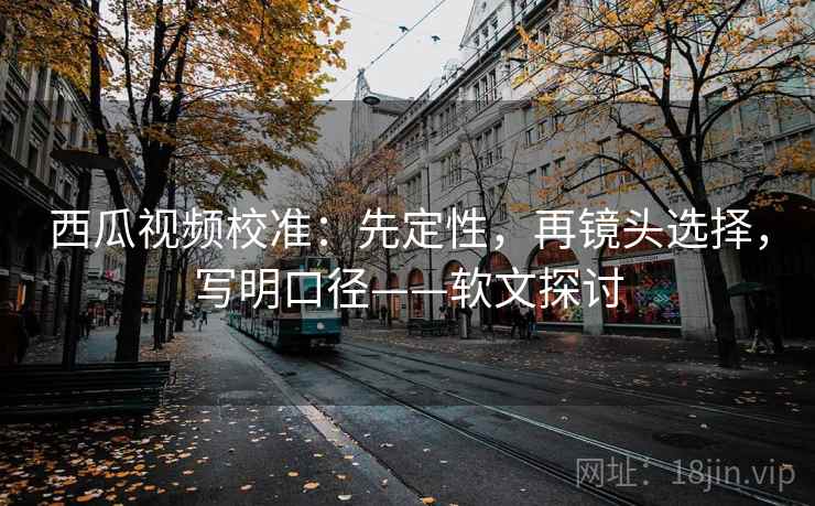西瓜视频校准:先定性,再镜头选择,写明口径——软文探讨 西瓜视频校准:先定性,再镜头选择,写明口径——软文探讨
