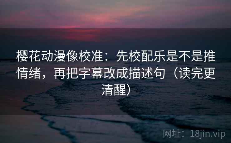 樱花动漫像校准：先校配乐是不是推情绪，再把字幕改成描述句（读完更清醒）