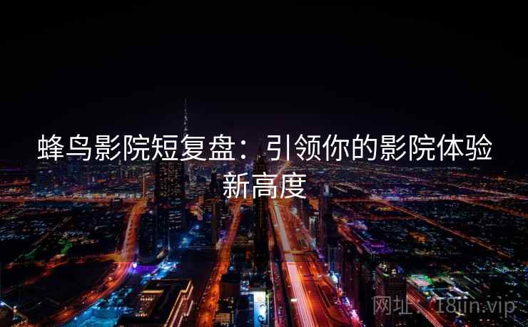蜂鸟影院短复盘:引领你的影院体验新高度 蜂鸟影院短复盘:引领你的影院体验新高度