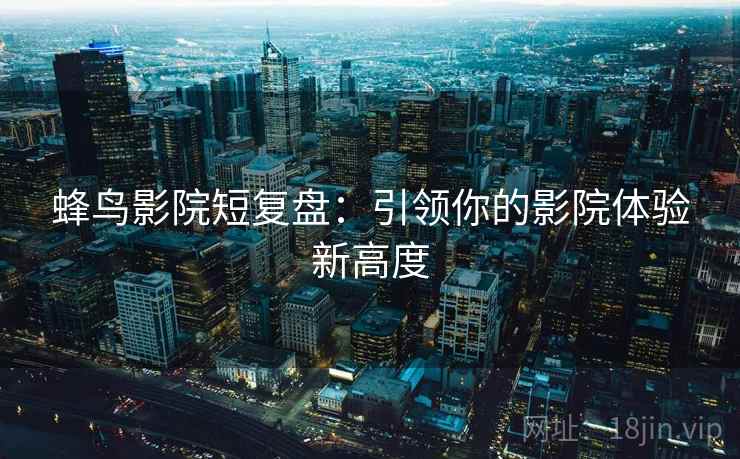 蜂鸟影院短复盘：引领你的影院体验新高度