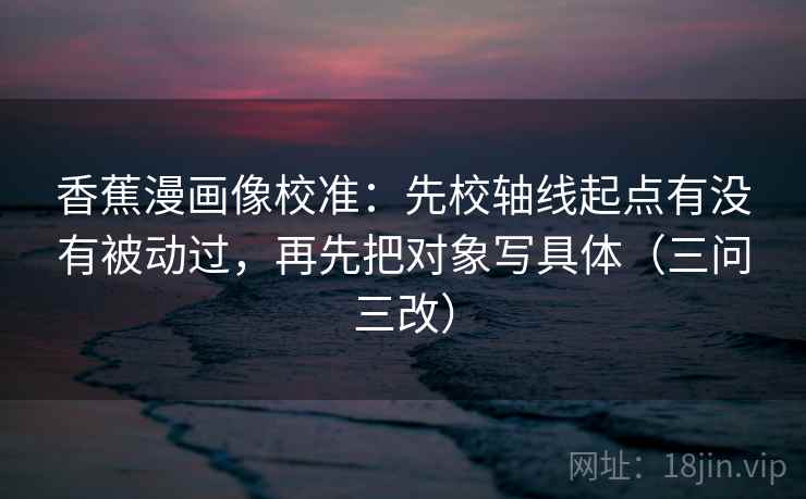 香蕉漫画像校准：先校轴线起点有没有被动过，再先把对象写具体（三问三改）