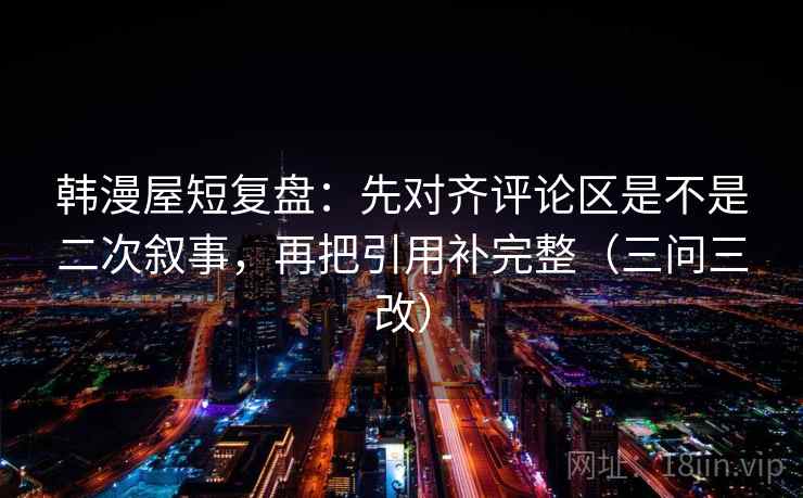 韩漫屋短复盘：先对齐评论区是不是二次叙事，再把引用补完整（三问三改）