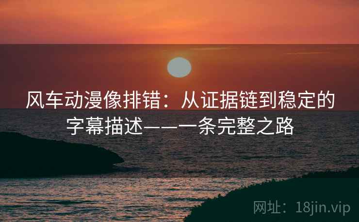 风车动漫像排错：从证据链到稳定的字幕描述——一条完整之路