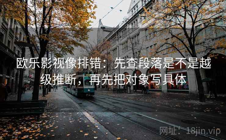 欧乐影视像排错：先查段落是不是越级推断，再先把对象写具体