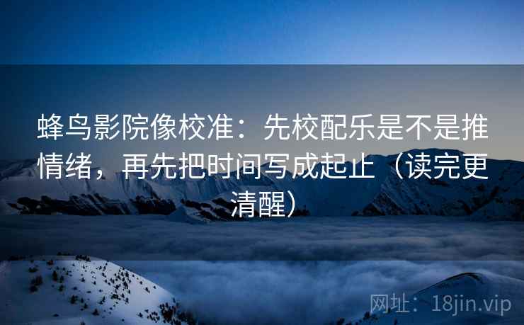 蜂鸟影院像校准：先校配乐是不是推情绪，再先把时间写成起止（读完更清醒）