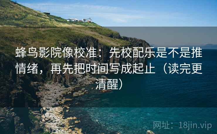 蜂鸟影院像校准：先校配乐是不是推情绪，再先把时间写成起止（读完更清醒）