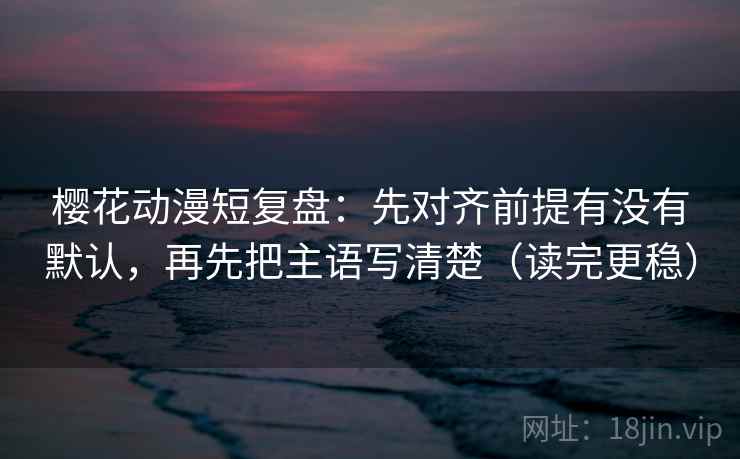 樱花动漫短复盘：先对齐前提有没有默认，再先把主语写清楚（读完更稳）