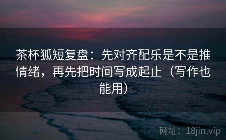 茶杯狐短复盘:先对齐配乐是不是推情绪,再先把时间写成起止(写作也能用)