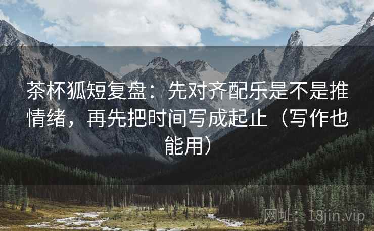 茶杯狐短复盘：先对齐配乐是不是推情绪，再先把时间写成起止（写作也能用）