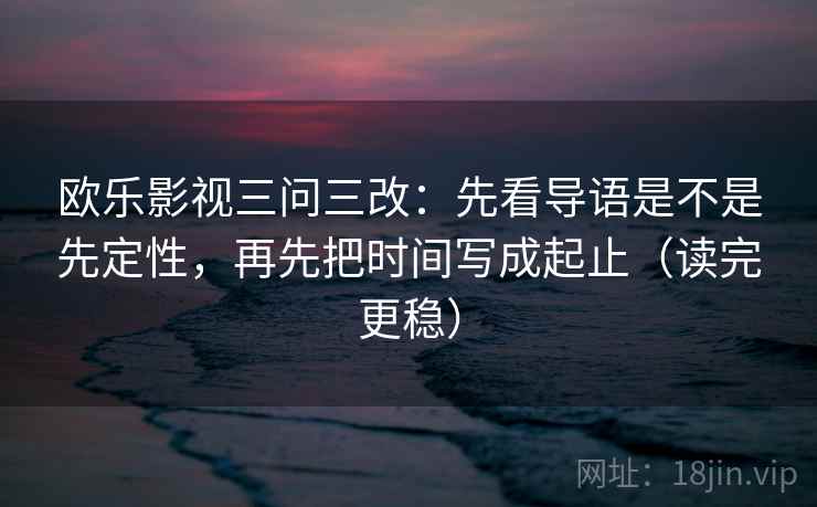 欧乐影视三问三改：先看导语是不是先定性，再先把时间写成起止（读完更稳）