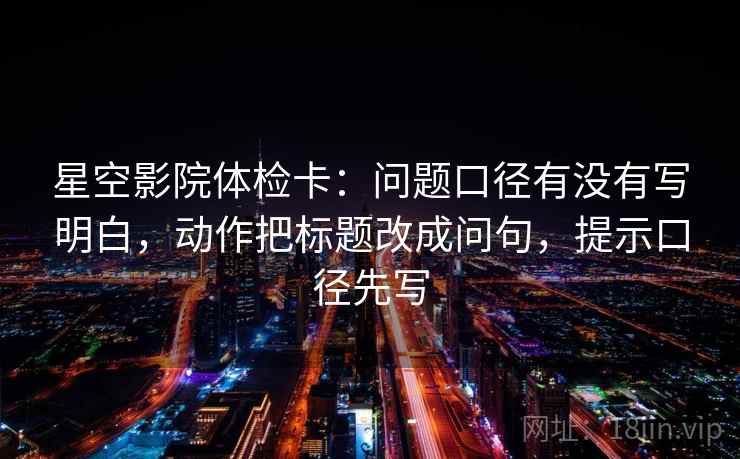 星空影院体检卡:问题口径有没有写明白,动作把标题改成问句,提示口径先写