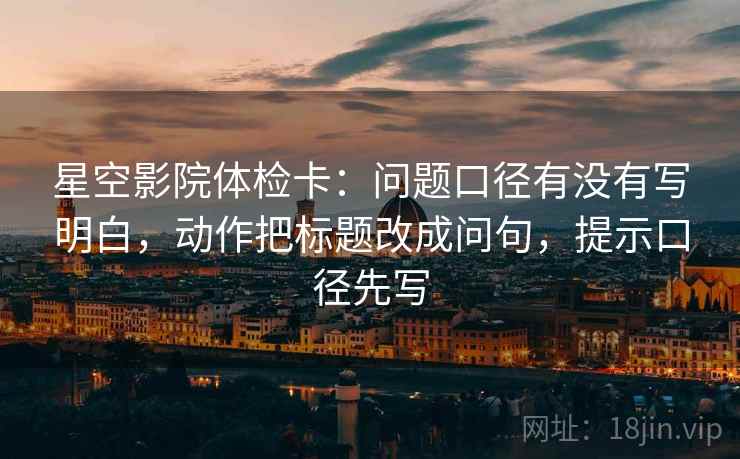 星空影院体检卡：问题口径有没有写明白，动作把标题改成问句，提示口径先写