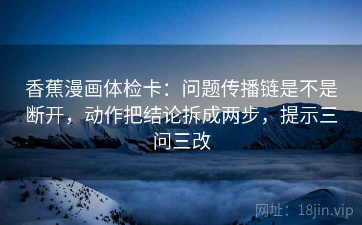 香蕉漫画体检卡:问题传播链是不是断开,动作把结论拆成两步,提示三问三改