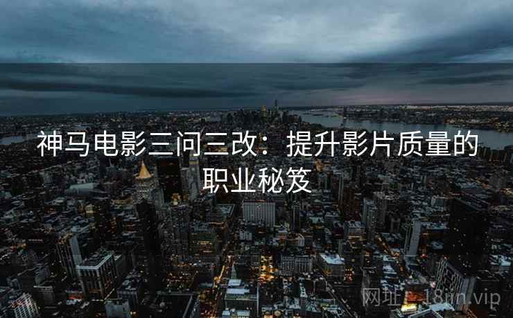 神马电影三问三改:提升影片质量的职业秘笈 神马电影三问三改:提升影片质量的职业秘笈