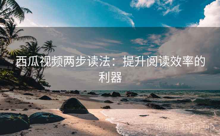 西瓜视频两步读法：提升阅读效率的利器