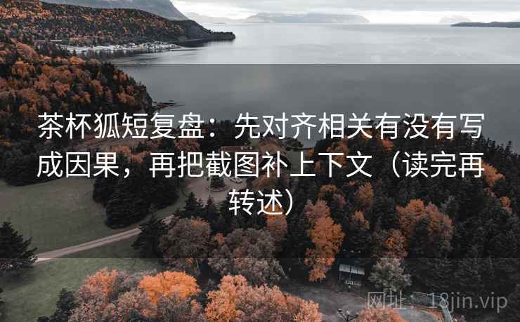 茶杯狐短复盘：先对齐相关有没有写成因果，再把截图补上下文（读完再转述）