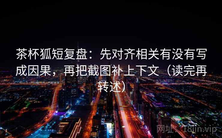 茶杯狐短复盘：先对齐相关有没有写成因果，再把截图补上下文（读完再转述）
