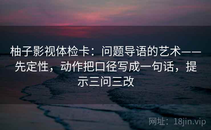 柚子影视体检卡：问题导语的艺术——先定性，动作把口径写成一句话，提示三问三改