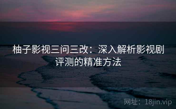 柚子影视三问三改：深入解析影视剧评测的精准方法