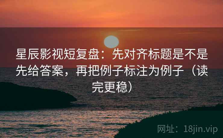 星辰影视短复盘：先对齐标题是不是先给答案，再把例子标注为例子（读完更稳）