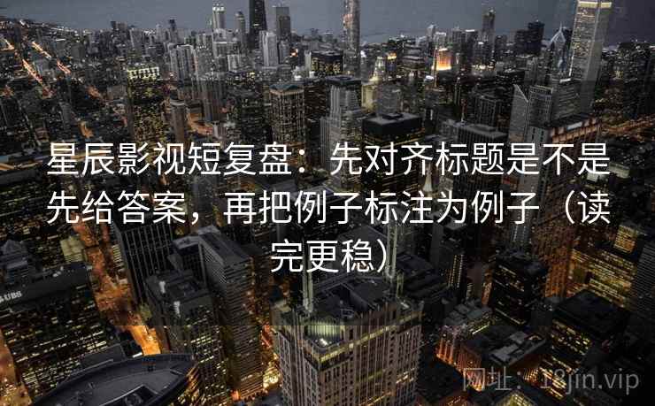 星辰影视短复盘：先对齐标题是不是先给答案，再把例子标注为例子（读完更稳）