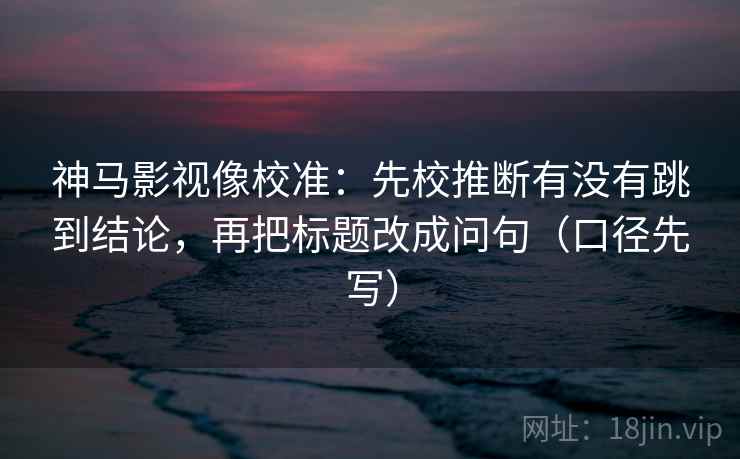 神马影视像校准：先校推断有没有跳到结论，再把标题改成问句（口径先写）