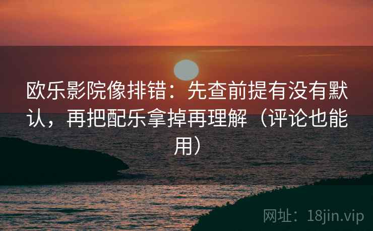 欧乐影院像排错：先查前提有没有默认，再把配乐拿掉再理解（评论也能用）