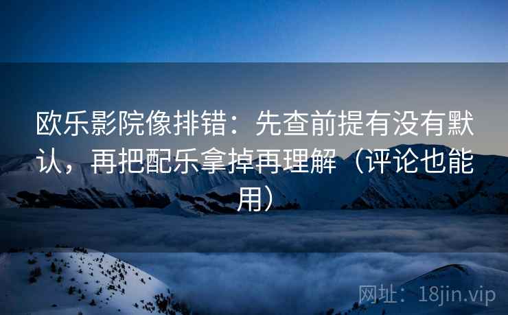 欧乐影院像排错：先查前提有没有默认，再把配乐拿掉再理解（评论也能用）