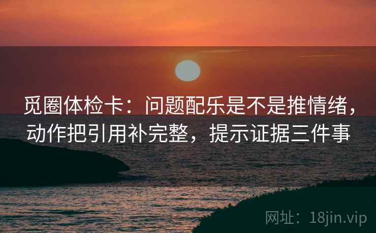 觅圈体检卡：问题配乐是不是推情绪，动作把引用补完整，提示证据三件事