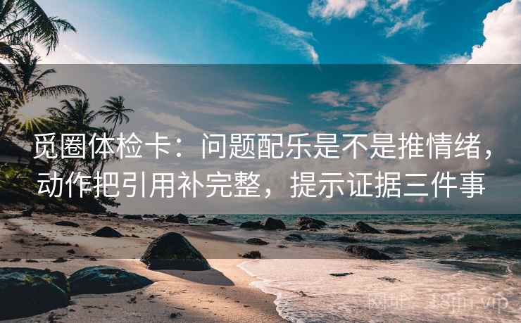 觅圈体检卡：问题配乐是不是推情绪，动作把引用补完整，提示证据三件事