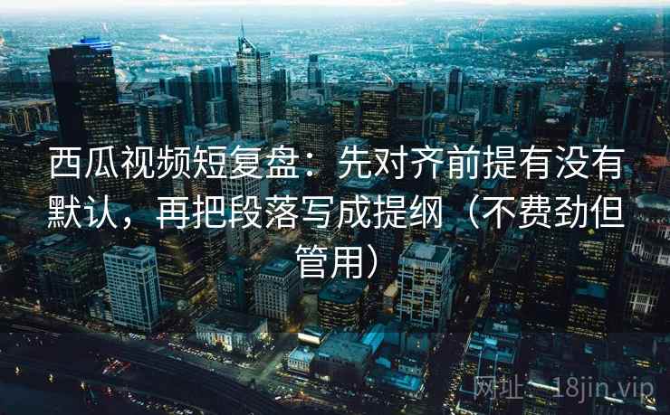 西瓜视频短复盘：先对齐前提有没有默认，再把段落写成提纲（不费劲但管用）