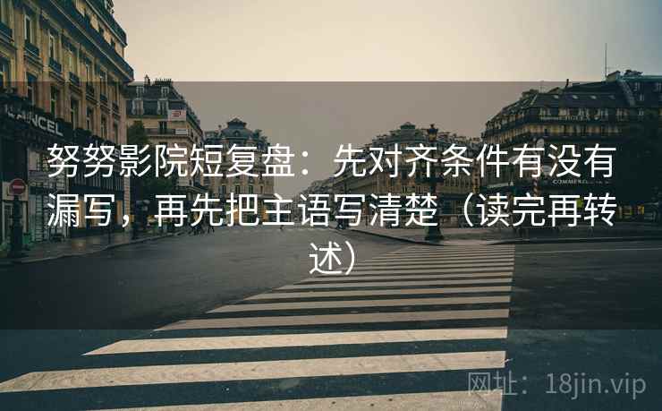 努努影院短复盘：先对齐条件有没有漏写，再先把主语写清楚（读完再转述）