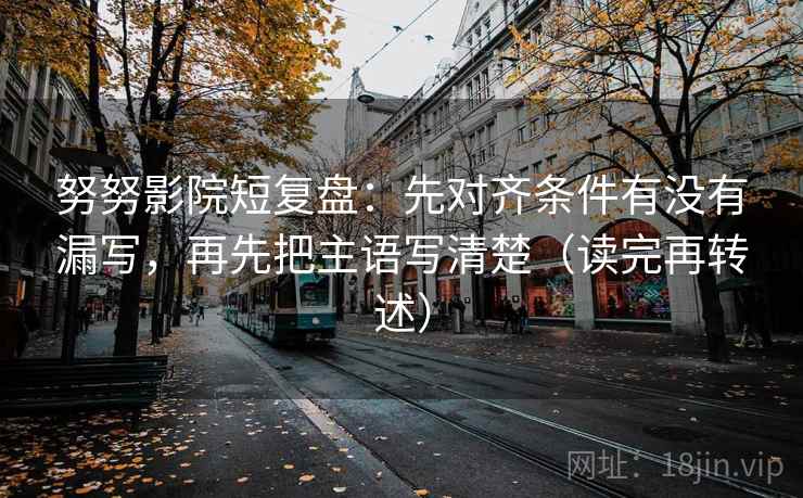 努努影院短复盘：先对齐条件有没有漏写，再先把主语写清楚（读完再转述）