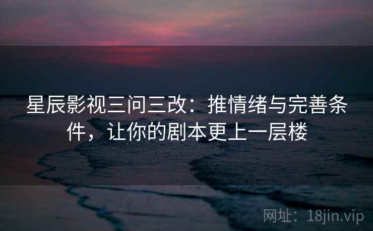 星辰影视三问三改：推情绪与完善条件，让你的剧本更上一层楼