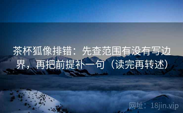 茶杯狐像排错：先查范围有没有写边界，再把前提补一句（读完再转述）